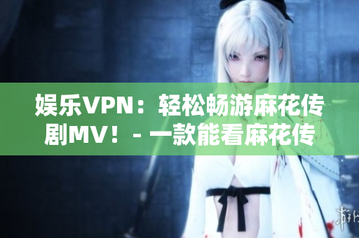 娱乐VPN：轻松畅游麻花传剧MV！- 一款能看麻花传剧MV的VPN软件