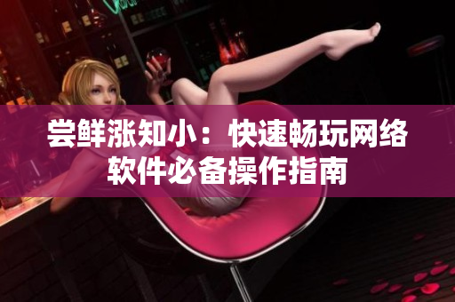 尝鲜涨知小：快速畅玩网络软件必备操作指南