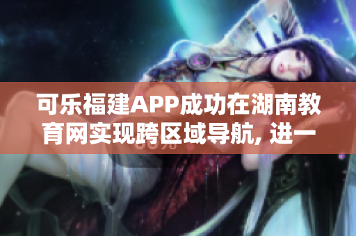 可乐福建APP成功在湖南教育网实现跨区域导航, 进一步拓展用户服务范围