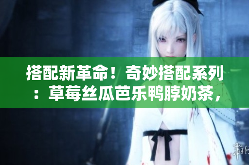 搭配新革命！奇妙搭配系列：草莓丝瓜芭乐鸭脖奶茶，口感绝妙，醉人心扉！