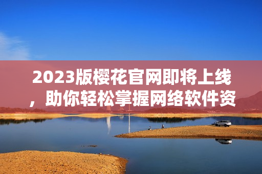 2023版樱花官网即将上线，助你轻松掌握网络软件资讯！