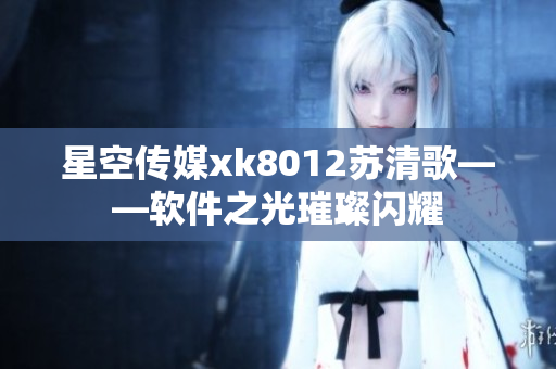 星空传媒xk8012苏清歌——软件之光璀璨闪耀