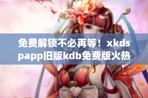 免费解锁不必再等！xkdspapp旧版kdb免费版火热上线！