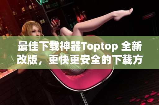 最佳下载神器Toptop 全新改版，更快更安全的下载方式！