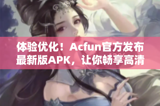 体验优化！Acfun官方发布最新版APK，让你畅享高清动漫、弹幕互动等多重功能