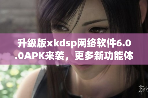 升级版xkdsp网络软件6.0.0APK来袭，更多新功能体验