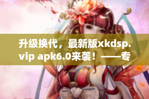 升级换代，最新版xkdsp.vip apk6.0来袭！——专业网络软件编辑报道