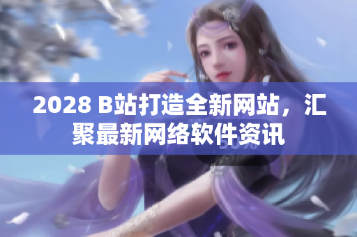 2028 B站打造全新网站，汇聚最新网络软件资讯