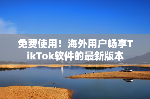 免费使用！海外用户畅享TikTok软件的最新版本