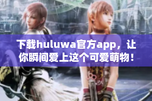 下载huluwa官方app，让你瞬间爱上这个可爱萌物！