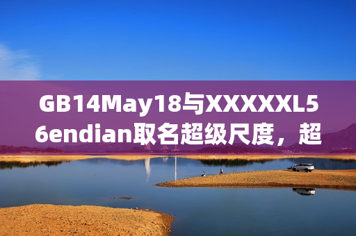 GB14May18与XXXXXL56endian取名超级尺度，超过小端序的界限