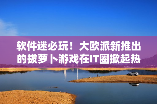 软件迷必玩！大欧派新推出的拔萝卜游戏在IT圈掀起热潮