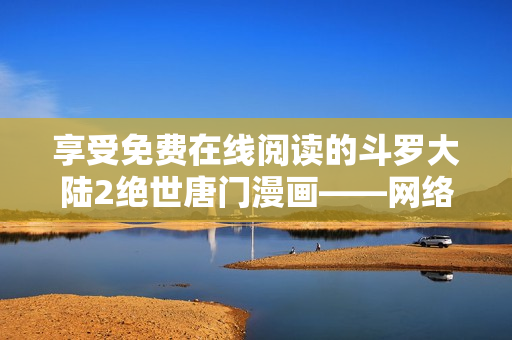 享受免费在线阅读的斗罗大陆2绝世唐门漫画——网络软件专区特别推荐