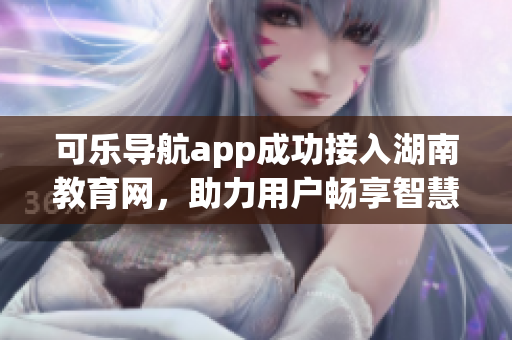 可乐导航app成功接入湖南教育网，助力用户畅享智慧校园