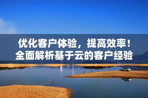 优化客户体验，提高效率！全面解析基于云的客户经验管理软件
