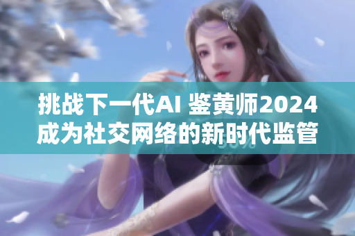 挑战下一代AI 鉴黄师2024成为社交网络的新时代监管者！