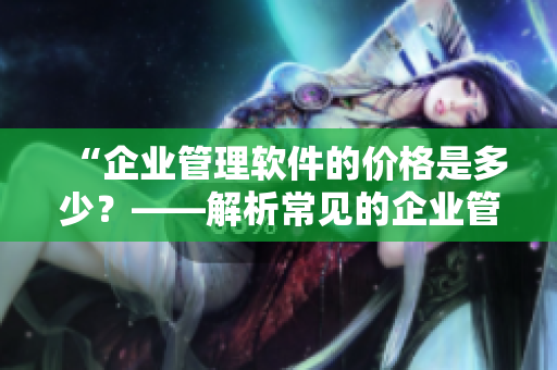 “企业管理软件的价格是多少？——解析常见的企业管理软件费用”