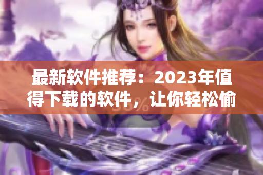 最新软件推荐：2023年值得下载的软件，让你轻松愉快使用！