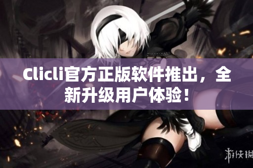 Clicli官方正版软件推出，全新升级用户体验！