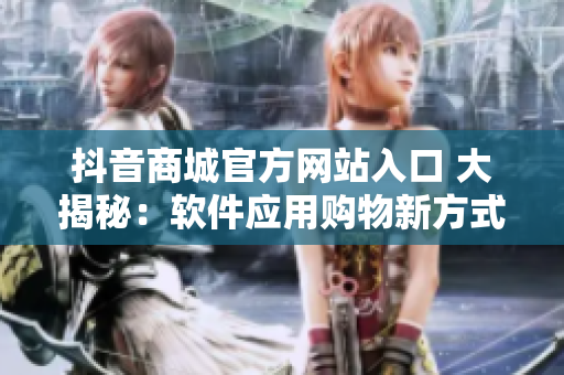 抖音商城官方网站入口 大揭秘：软件应用购物新方式