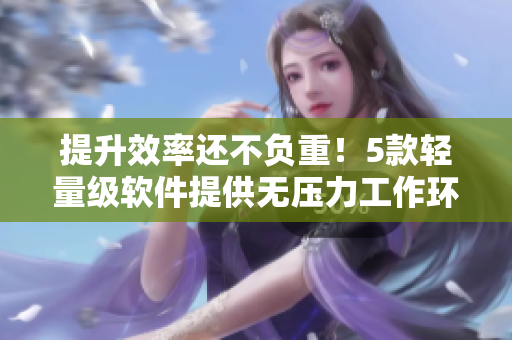 提升效率还不负重！5款轻量级软件提供无压力工作环境