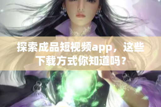探索成品短视频app，这些下载方式你知道吗？