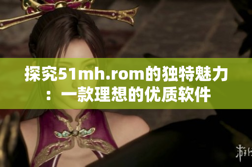 探究51mh.rom的独特魅力：一款理想的优质软件