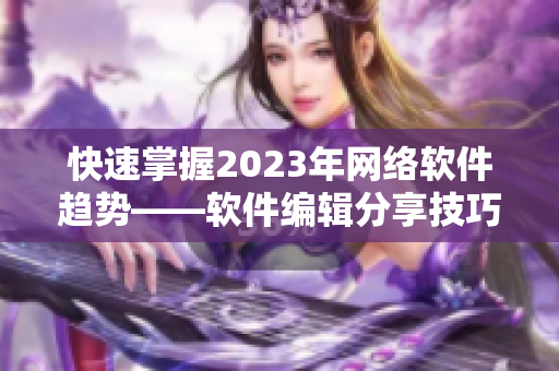 快速掌握2023年网络软件趋势——软件编辑分享技巧