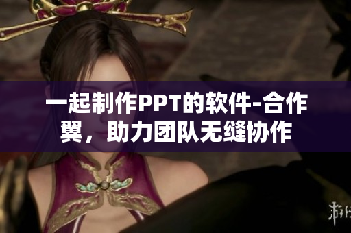 一起制作PPT的软件-合作翼，助力团队无缝协作