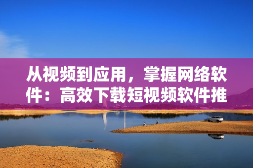 从视频到应用，掌握网络软件：高效下载短视频软件推荐