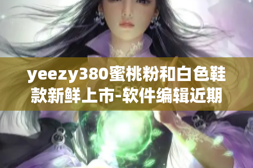 yeezy380蜜桃粉和白色鞋款新鲜上市-软件编辑近期深度测评