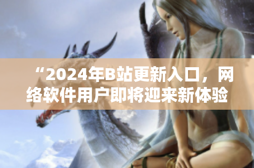 “2024年B站更新入口，网络软件用户即将迎来新体验！”