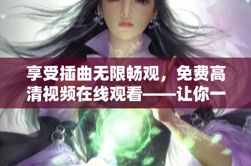 享受插曲无限畅观，免费高清视频在线观看——让你一次花费，终身畅享！