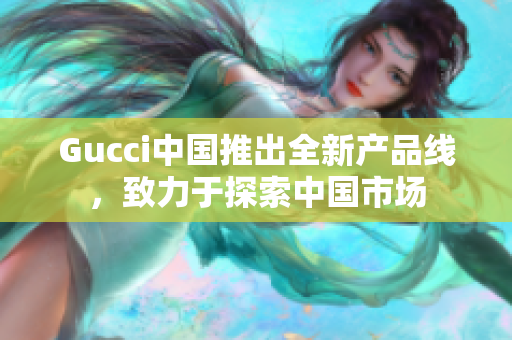 Gucci中国推出全新产品线，致力于探索中国市场