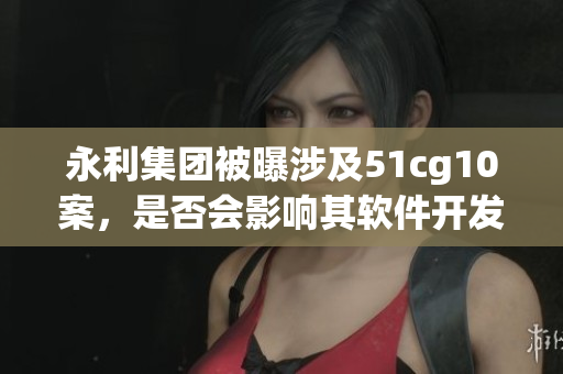 永利集团被曝涉及51cg10案，是否会影响其软件开发业务？