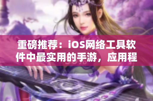 重磅推荐：iOS网络工具软件中最实用的手游，应用程序开发必学！