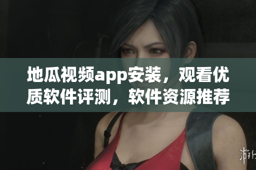 地瓜视频app安装，观看优质软件评测，软件资源推荐