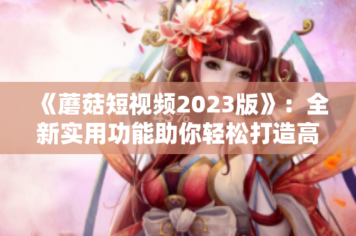 《蘑菇短视频2023版》：全新实用功能助你轻松打造高质量短视频！