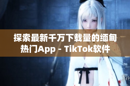 探索最新千万下载量的缅甸热门App - TikTok软件