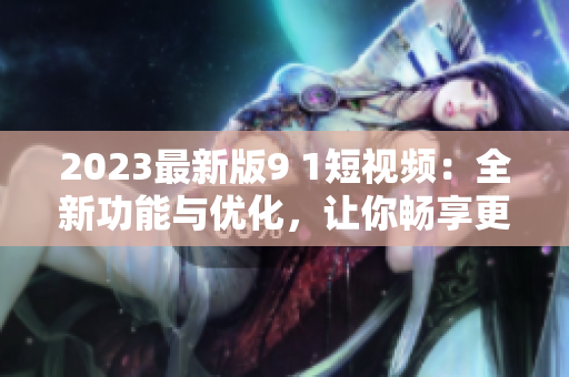 2023最新版9 1短视频：全新功能与优化，让你畅享更强大的网络软件体验