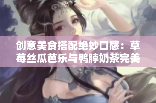 创意美食搭配绝妙口感：草莓丝瓜芭乐与鸭脖奶茶完美结合
