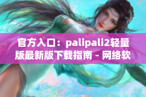 官方入口：palipali2轻量版最新版下载指南 - 网络软件编辑报道