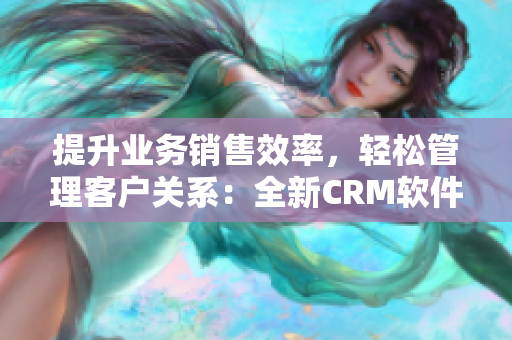 提升业务销售效率，轻松管理客户关系：全新CRM软件解决方案