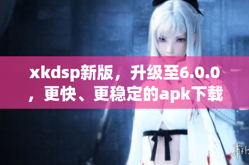 xkdsp新版，升级至6.0.0，更快、更稳定的apk下载和使用体验！