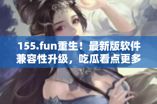 155.fun重生！最新版软件兼容性升级，吃瓜看点更多！