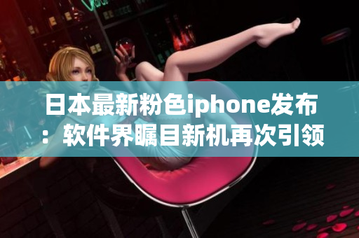 日本最新粉色iphone发布：软件界瞩目新机再次引领潮流