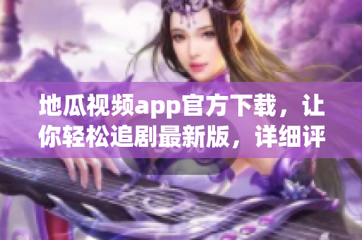 地瓜视频app官方下载，让你轻松追剧最新版，详细评测！