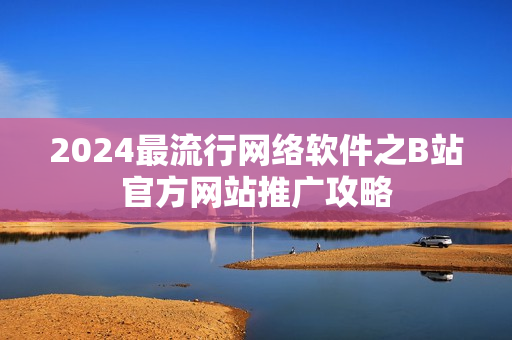 2024最流行网络软件之B站官方网站推广攻略