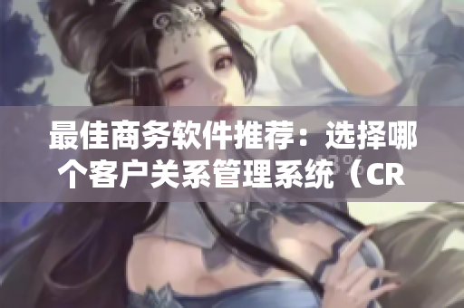 最佳商务软件推荐：选择哪个客户关系管理系统（CRM）？