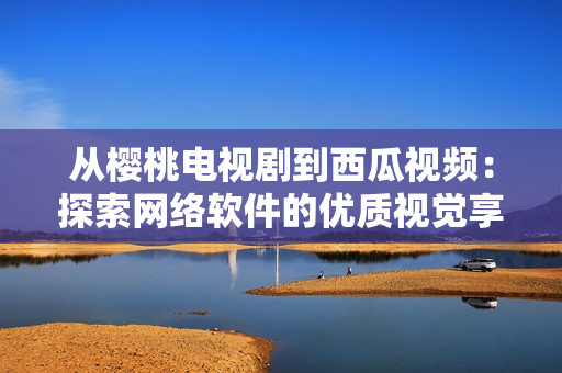 从樱桃电视剧到西瓜视频：探索网络软件的优质视觉享受
